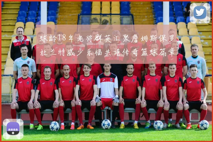 球龄18年老将群英汇聚詹姆斯保罗杜兰特威少乐福共谱传奇篮球篇章