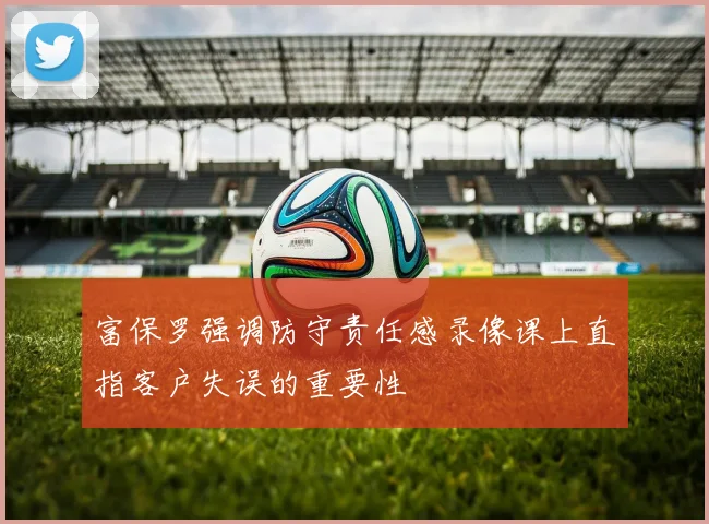 富保罗强调防守责任感录像课上直指客户失误的重要性