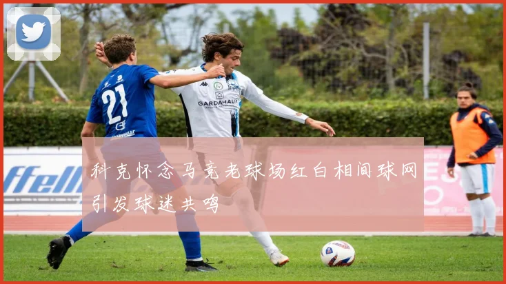 科克怀念马竞老球场红白相间球网引发球迷共鸣