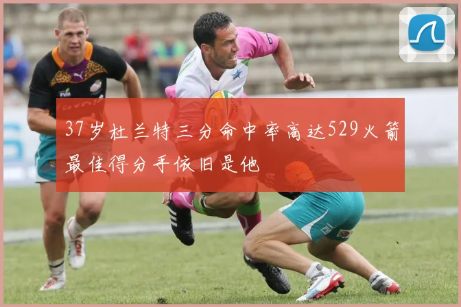 37岁杜兰特三分命中率高达529火箭最佳得分手依旧是他