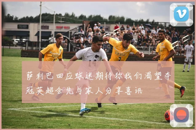 萨利巴回应球迷期待称我们渴望夺冠英超会先与家人分享喜讯