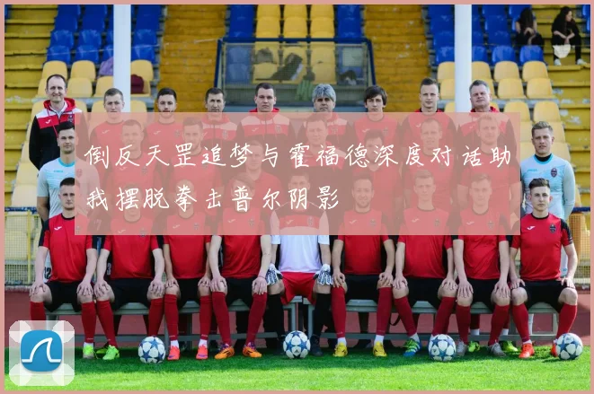 倒反天罡追梦与霍福德深度对话助我摆脱拳击普尔阴影