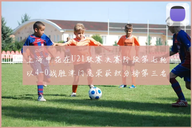 上海申花在U21联赛决赛阶段第七轮以4-0战胜津门虎荣获积分榜第三名