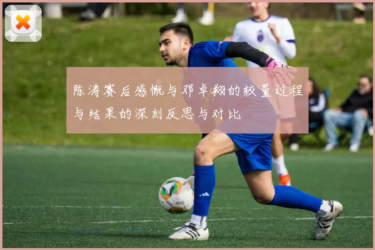 陈涛赛后感慨与邓卓翔的较量过程与结果的深刻反思与对比