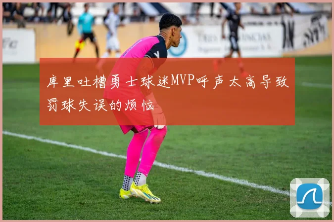 库里吐槽勇士球迷MVP呼声太高导致罚球失误的烦恼