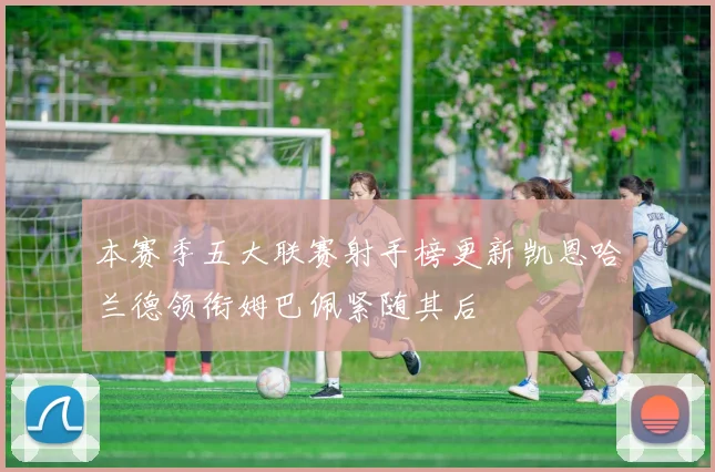本赛季五大联赛射手榜更新凯恩哈兰德领衔姆巴佩紧随其后