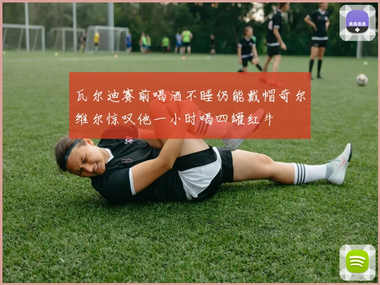瓦尔迪赛前喝酒不睡仍能戴帽奇尔维尔惊叹他一小时喝四罐红牛