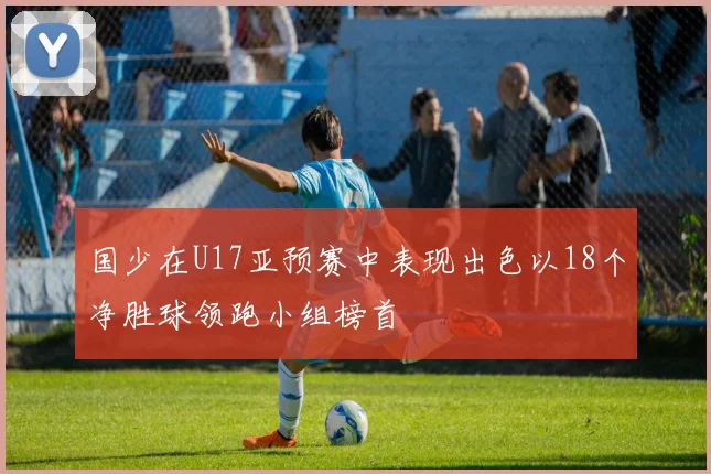 国少在U17亚预赛中表现出色以18个净胜球领跑小组榜首