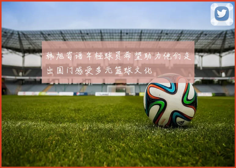 韩旭寄语年轻球员希望助力他们走出国门感受多元篮球文化