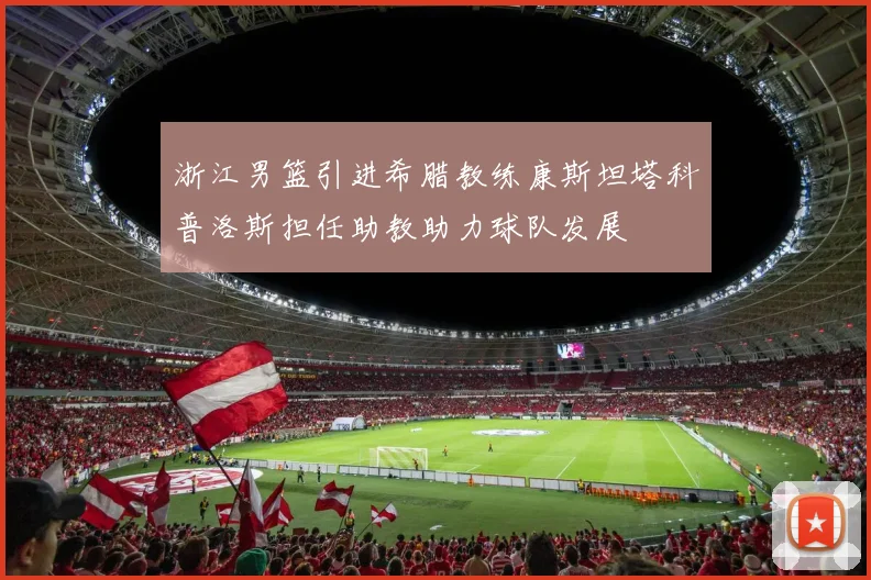 浙江男篮引进希腊教练康斯坦塔科普洛斯担任助教助力球队发展