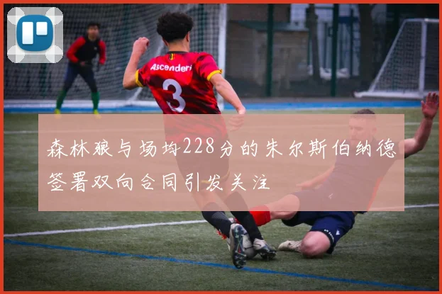 森林狼与场均228分的朱尔斯伯纳德签署双向合同引发关注