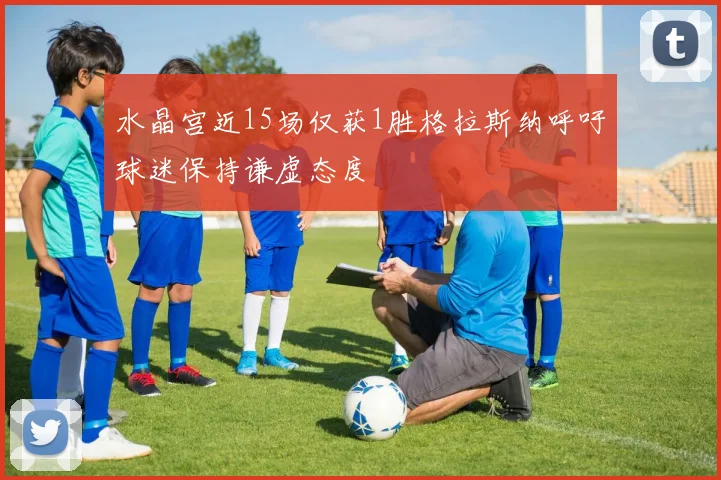 水晶宫近15场仅获1胜格拉斯纳呼吁球迷保持谦虚态度
