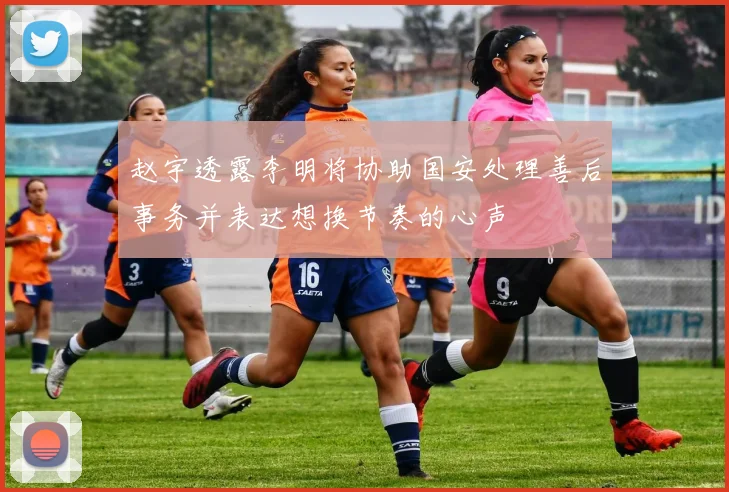 赵宇透露李明将协助国安处理善后事务并表达想换节奏的心声
