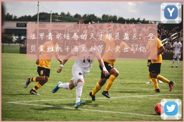 法甲青训培养的天才球员盘点：登贝莱雅凯卡马文加等人卖出27亿