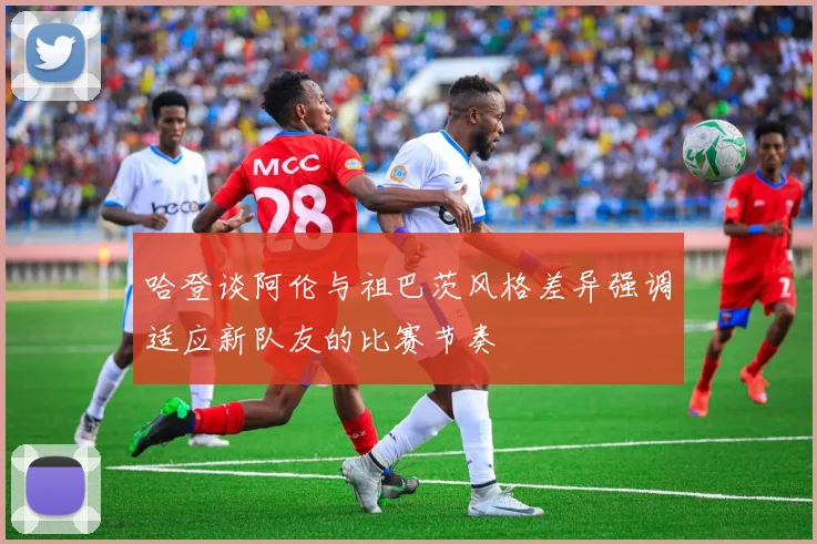 哈登谈阿伦与祖巴茨风格差异强调适应新队友的比赛节奏
