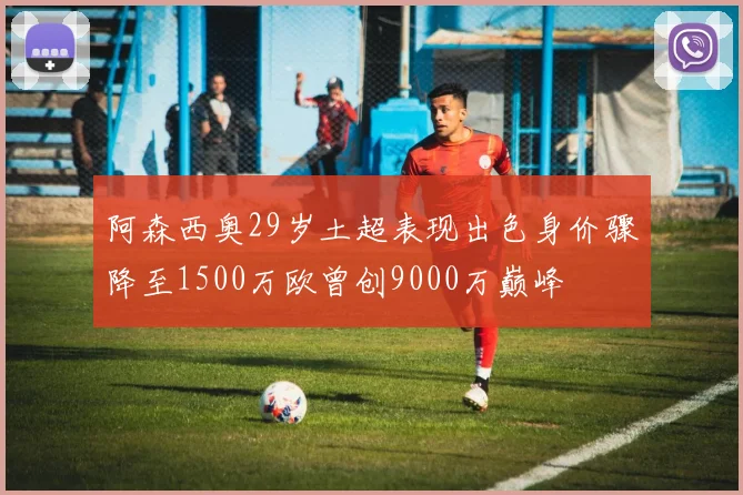 阿森西奥29岁土超表现出色身价骤降至1500万欧曾创9000万巅峰