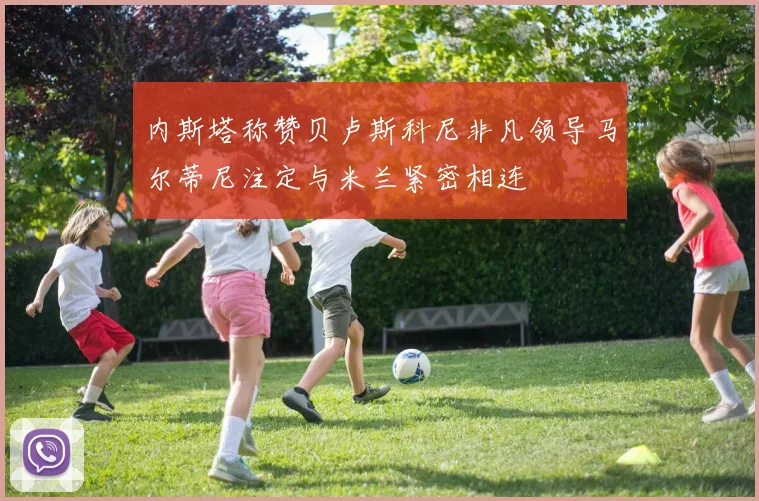 内斯塔称赞贝卢斯科尼非凡领导马尔蒂尼注定与米兰紧密相连