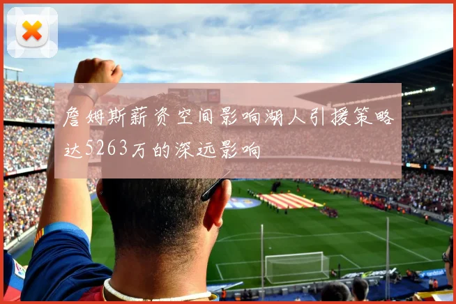 詹姆斯薪资空间影响湖人引援策略达5263万的深远影响