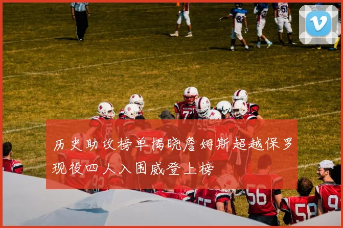 历史助攻榜单揭晓詹姆斯超越保罗现役四人入围威登上榜