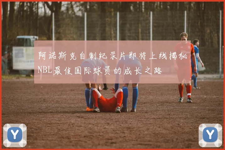 阿诺斯克自制纪录片即将上线揭秘NBL最佳国际球员的成长之路