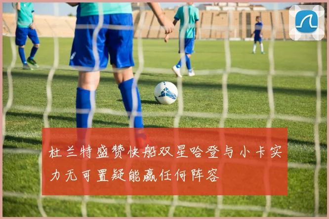 杜兰特盛赞快船双星哈登与小卡实力无可置疑能赢任何阵容