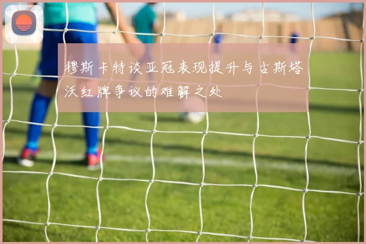 穆斯卡特谈亚冠表现提升与古斯塔沃红牌争议的难解之处
