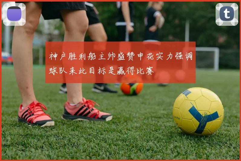 神户胜利船主帅盛赞申花实力强调球队来此目标是赢得比赛