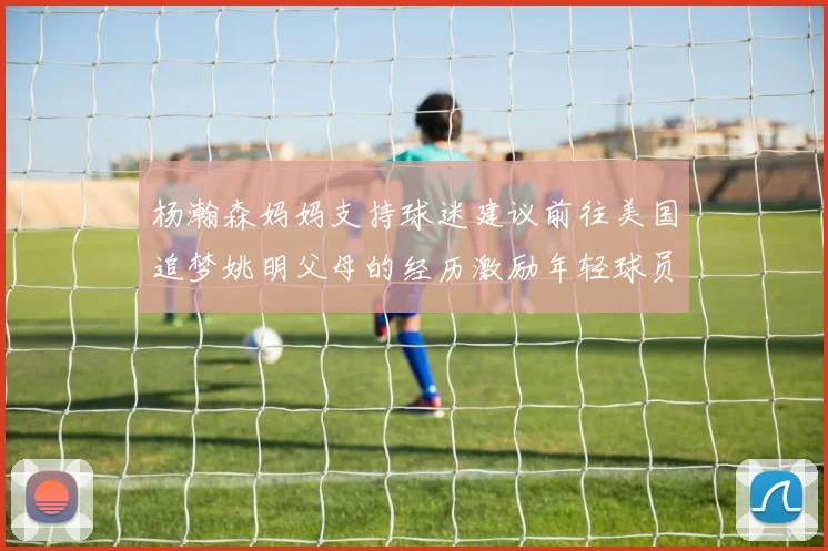 杨瀚森妈妈支持球迷建议前往美国追梦姚明父母的经历激励年轻球员
