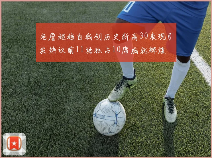 老詹超越自我创历史新高30表现引发热议前11场独占10席成就辉煌