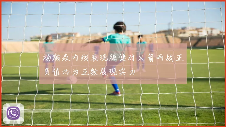 杨瀚森内线表现稳健对火箭两战正负值均为正数展现实力