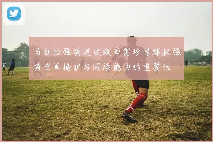 马祖拉强调进攻效率需珍惜球权强调空间掩护与阅读能力的重要性