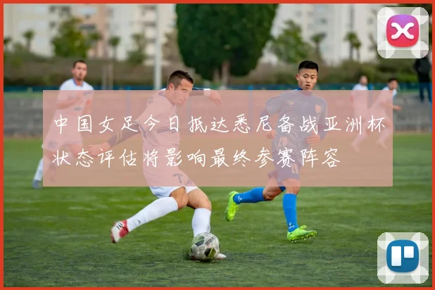 中国女足今日抵达悉尼备战亚洲杯状态评估将影响最终参赛阵容