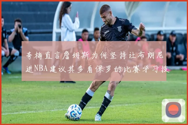 夸梅直言詹姆斯为何坚持让布朗尼进NBA建议其多看保罗的比赛学习技巧