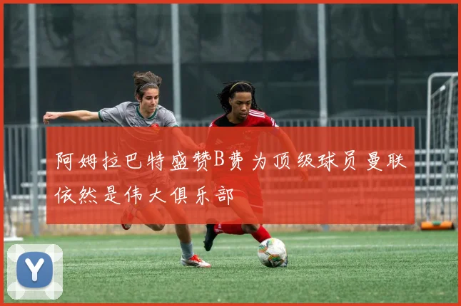阿姆拉巴特盛赞B费为顶级球员曼联依然是伟大俱乐部