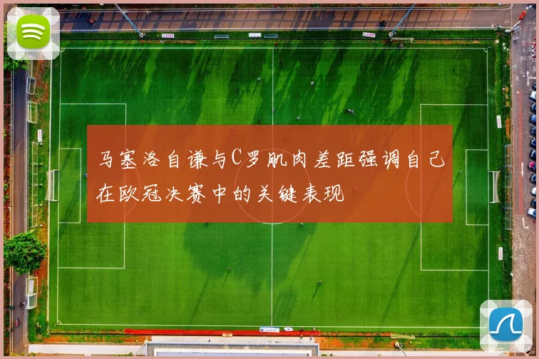 马塞洛自谦与C罗肌肉差距强调自己在欧冠决赛中的关键表现