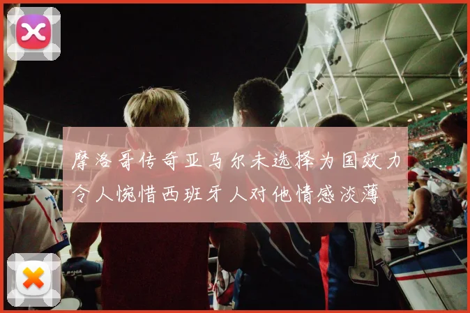 摩洛哥传奇亚马尔未选择为国效力令人惋惜西班牙人对他情感淡薄