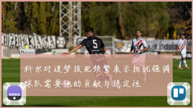 科尔对追梦技犯频繁表示担忧强调球队需要他的贡献与稳定性