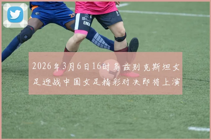 2026年3月6日16时乌兹别克斯坦女足迎战中国女足精彩对决即将上演