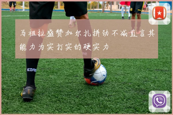 马祖拉盛赞加尔扎拼劲不减直言其能力为实打实的硬实力